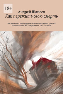 Как пережить свою смерть. Все варианты преодоления экзистенциального кризиса от психолога и КПТ-терапевта в 10 000 словах