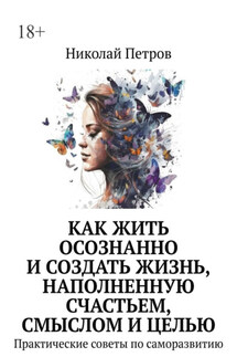 Как жить осознанно и создать жизнь, наполненную счастьем, смыслом и целью. Практические советы по саморазвитию