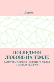 Последняя любовь на Земле. Сумбурные заметки разбитого сердца о важном человеке